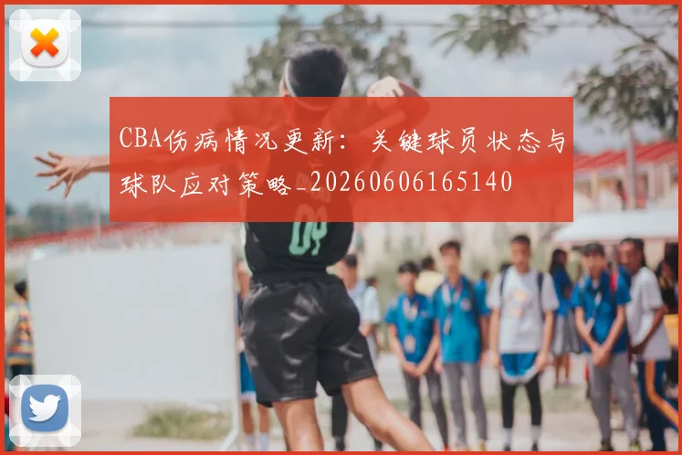 CBA伤病情况更新：关键球员状态与球队应对策略_20260606165140