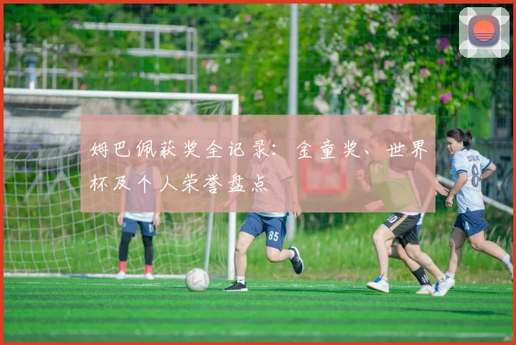 姆巴佩获奖全记录：金童奖、世界杯及个人荣誉盘点